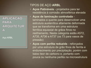 TIPOS DE AÇO ARBL

Aço ARBL

• Aços Patináveis - projetados para ter
resistência à corrosão atmosférica elevada
• Aços de laminação controlada laminados a quente para desenvolver uma
estrutura austenítica altamente deformada
que se transforma em uma estrutura
ferrítica equiaxial de grãos finos no
resfriamento. Nesta categoria estão A572,
A735, A736 e A737 (os 73 para vasos de
pressão)
• Aços com perlita reduzida - reforçados
por uma estrutura de grão finos de ferrita e
endurecimento por precipitação, porém com
baixo teor de carbono e, portanto com
pouca ou nenhuma perlita na microestrutura

 