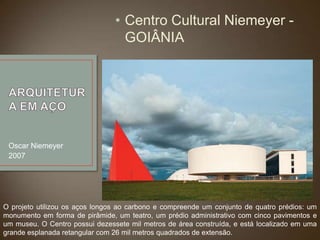 • Centro Cultural Niemeyer GOIÂNIA

Oscar Niemeyer
2007

O projeto utilizou os aços longos ao carbono e compreende um conjunto de quatro prédios: um
monumento em forma de pirâmide, um teatro, um prédio administrativo com cinco pavimentos e
um museu. O Centro possui dezessete mil metros de área construída, e está localizado em uma
grande esplanada retangular com 26 mil metros quadrados de extensão.

 