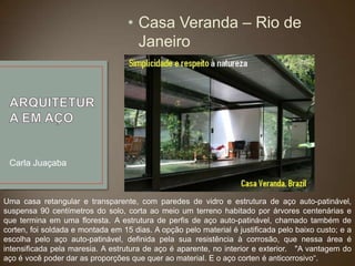 • Casa Veranda – Rio de
Janeiro

Carla Juaçaba

Uma casa retangular e transparente, com paredes de vidro e estrutura de aço auto-patinável,
suspensa 90 centímetros do solo, corta ao meio um terreno habitado por árvores centenárias e
que termina em uma floresta. A estrutura de perfis de aço auto-patinável, chamado também de
corten, foi soldada e montada em 15 dias. A opção pelo material é justificada pelo baixo custo; e a
escolha pelo aço auto-patinável, definida pela sua resistência à corrosão, que nessa área é
intensificada pela maresia. A estrutura de aço é aparente, no interior e exterior.  "A vantagem do
aço é você poder dar as proporções que quer ao material. E o aço corten é anticorrosivo“.

 