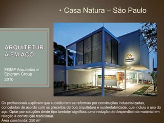 • Casa Natura – São Paulo

FGMF Arquitetos e
Epigram Group
2010

Os profissionais explicam que substituíram as reformas por construções industrializadas,
concebidas de acordo com os preceitos da boa arquitetura e sustentabilidade, que incluiu o uso do
aço. Optar por soluções deste tipo também significou uma redução do desperdício de material em
relação à construção tradicional.
Área construída: 250 m²

 
