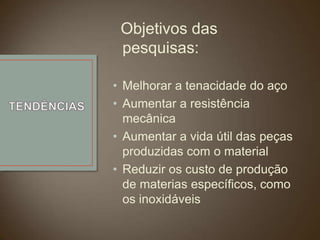Objetivos das
pesquisas:
• Melhorar a tenacidade do aço
• Aumentar a resistência
mecânica
• Aumentar a vida útil das peças
produzidas com o material
• Reduzir os custo de produção
de materias específicos, como
os inoxidáveis

 