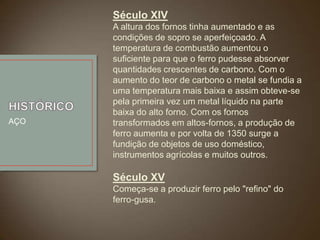 Século XIV

AÇO

A altura dos fornos tinha aumentado e as
condições de sopro se aperfeiçoado. A
temperatura de combustão aumentou o
suficiente para que o ferro pudesse absorver
quantidades crescentes de carbono. Com o
aumento do teor de carbono o metal se fundia a
uma temperatura mais baixa e assim obteve-se
pela primeira vez um metal líquido na parte
baixa do alto forno. Com os fornos
transformados em altos-fornos, a produção de
ferro aumenta e por volta de 1350 surge a
fundição de objetos de uso doméstico,
instrumentos agrícolas e muitos outros.

Século XV
Começa-se a produzir ferro pelo "refino" do
ferro-gusa.

 
