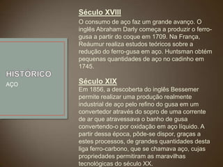 Século XVIII
O consumo de aço faz um grande avanço. O
inglês Abraham Darly começa a produzir o ferrogusa a partir do coque em 1709. Na França,
Reáumur realiza estudos teóricos sobre a
redução do ferro-gusa em aço. Huntsman obtém
pequenas quantidades de aço no cadinho em
1745.
AÇO

Século XIX
Em 1856, a descoberta do inglês Bessemer
permite realizar uma produção realmente
industrial de aço pelo refino do gusa em um
convertedor através do sopro de uma corrente
de ar que atravessava o banho de gusa
convertendo-o por oxidação em aço líquido. A
partir dessa época, pôde-se dispor, graças a
estes processos, de grandes quantidades desta
liga ferro-carbono, que se chamava aço, cujas
propriedades permitiram as maravilhas
tecnológicas do século XX.

 