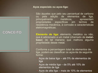 Aços especiais ou aços-liga:
São àqueles que pelo seu percentual de carbono
ou pela adição de elementos de liga,
principalmente
metálicos,
apresentam
propriedades específicas em termos de
resistência mecânica, à corrosão e características
eletromagnéticas.
Elemento de liga: elemento, metálico ou não,
que é adicionado a um metal (chamado de metalbase) de tal maneira que melhora alguma
propriedade desse metal.
Conforme a percentagem total de elementos de
liga, podem-se classificar os aços-lia da seguinte
forma:
• Aços de baixa liga – até 5% de elementos de
liga
• Aços de média liga – de 5% até 10% de
elementos de liga
• Aços de alta liga – mais de 10% de elementos

 