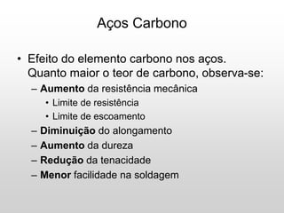 • Efeito do elemento carbono nos aços.
Quanto maior o teor de carbono, observa-se:
– Aumento da resistência mecânica
• Limite de resistência
• Limite de escoamento
– Diminuição do alongamento
– Aumento da dureza
– Redução da tenacidade
– Menor facilidade na soldagem
Aços Carbono
 
