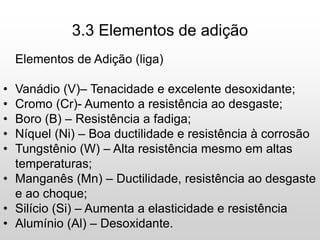 3.3 Elementos de adição
Elementos de Adição (liga)
• Vanádio (V)– Tenacidade e excelente desoxidante;
• Cromo (Cr)- Aumento a resistência ao desgaste;
• Boro (B) – Resistência a fadiga;
• Níquel (Ni) – Boa ductilidade e resistência à corrosão
• Tungstênio (W) – Alta resistência mesmo em altas
temperaturas;
• Manganês (Mn) – Ductilidade, resistência ao desgaste
e ao choque;
• Silício (Si) – Aumenta a elasticidade e resistência
• Alumínio (Al) – Desoxidante.
 
