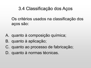 3.4 Classificação dos Aços
Os critérios usados na classificação dos
aços são:
A. quanto à composição química;
B. quanto à aplicação;
C. quanto ao processo de fabricação;
D. quanto à normas técnicas.
 