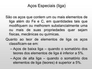 Aços Especiais (liga)
São os aços que contem um ou mais elementos de
liga além do Fe e C, em quantidades tais que
modifiquem ou melhorem substancialmente uma
ou mais de suas propriedades quer sejam
físicas, mecânicas ou químicas.
Quanto ao teor de elementos de liga os aços
classificam-se em:
– Aços de baixa liga – quando o somatório dos
teores dos elementos de liga é inferior a 5%.
– Aços de alta liga – quando o somatório dos
elementos de liga (teores) é superior a 5%.
 