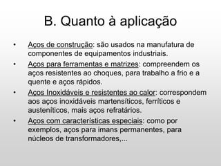 B. Quanto à aplicação
• Aços de construção: são usados na manufatura de
componentes de equipamentos industriais.
• Aços para ferramentas e matrizes: compreendem os
aços resistentes ao choques, para trabalho a frio e a
quente e aços rápidos.
• Aços Inoxidáveis e resistentes ao calor: correspondem
aos aços inoxidáveis martensíticos, ferríticos e
austeníticos, mais aços refratários.
• Aços com características especiais: como por
exemplos, aços para imans permanentes, para
núcleos de transformadores,...
 