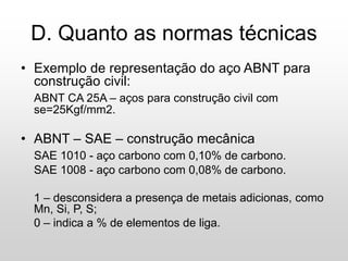 D. Quanto as normas técnicas
• Exemplo de representação do aço ABNT para
construção civil:
ABNT CA 25A – aços para construção civil com
se=25Kgf/mm2.
• ABNT – SAE – construção mecânica
SAE 1010 - aço carbono com 0,10% de carbono.
SAE 1008 - aço carbono com 0,08% de carbono.
1 – desconsidera a presença de metais adicionas, como
Mn, Si, P, S;
0 – indica a % de elementos de liga.
 