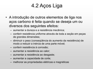 • A introdução de outros elementos de liga nos
aços carbono é feita quando se deseja um ou
diversos dos seguintes efeitos:
– aumentar a dureza e a resistência mecânica;
– conferir resistência uniforme através de toda a seção em peças
de grandes dimensões;
– diminuir o peso (conseqüência do aumento da resistência) de
modo a reduzir a inércia de uma parte móvel;
– conferir resistência à corrosão;
– aumentar a resistência ao calor;
– aumentar a resistência ao desgaste;
– aumentar a capacidade de corte;
– melhorar as propriedades elétricas e magnéticas
4.2 Aços Liga
 