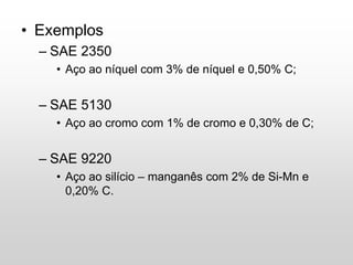 • Exemplos
– SAE 2350
• Aço ao níquel com 3% de níquel e 0,50% C;
– SAE 5130
• Aço ao cromo com 1% de cromo e 0,30% de C;
– SAE 9220
• Aço ao silício – manganês com 2% de Si-Mn e
0,20% C.
 