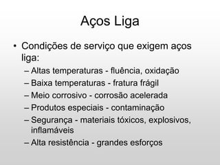 • Condições de serviço que exigem aços
liga:
– Altas temperaturas - fluência, oxidação
– Baixa temperaturas - fratura frágil
– Meio corrosivo - corrosão acelerada
– Produtos especiais - contaminação
– Segurança - materiais tóxicos, explosivos,
inflamáveis
– Alta resistência - grandes esforços
Aços Liga
 