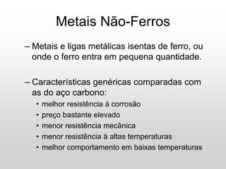 – Metais e ligas metálicas isentas de ferro, ou
onde o ferro entra em pequena quantidade.
– Características genéricas comparadas com
as do aço carbono:
• melhor resistência à corrosão
• preço bastante elevado
• menor resistência mecânica
• menor resistência à altas temperaturas
• melhor comportamento em baixas temperaturas
Metais Não-Ferros
 