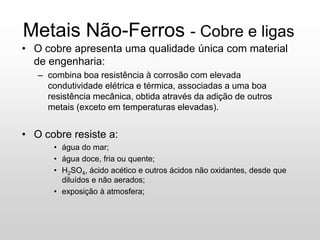 • O cobre apresenta uma qualidade única com material
de engenharia:
– combina boa resistência à corrosão com elevada
condutividade elétrica e térmica, associadas a uma boa
resistência mecânica, obtida através da adição de outros
metais (exceto em temperaturas elevadas).
• O cobre resiste a:
• água do mar;
• água doce, fria ou quente;
• H2SO4, ácido acético e outros ácidos não oxidantes, desde que
diluídos e não aerados;
• exposição à atmosfera;
Metais Não-Ferros - Cobre e ligas
 