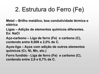 2. Estrutura do Ferro (Fe)
Metal – Brilho metálico, boa condutividade térmica e
elétrica
Ligas – Adição de elementos químicos diferentes.
Ex: NaCl
Aço-carbono – Liga de ferro (Fe) e carbono (C),
contendo entre 0,008 e 2,0% de C.
Aços-liga – Aços com adição de outros elementos
químicos (Cr, Ni, Mn, etc.)
Ferro fundido - Liga de ferro (Fe) e carbono (C),
contendo entre 2,0 e 6,7% de C.
 