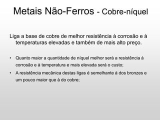 Metais Não-Ferros - Cobre-níquel
Liga a base de cobre de melhor resistência à corrosão e à
temperaturas elevadas e também de mais alto preço.
• Quanto maior a quantidade de níquel melhor será a resistência à
corrosão e à temperatura e mais elevada será o custo;
• A resistência mecânica destas ligas é semelhante à dos bronzes e
um pouco maior que à do cobre;
 