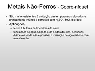 Metais Não-Ferros - Cobre-níquel
• São muito resistentes à oxidação em temperaturas elevadas e
praticamente imunes à corrosão com H2SO4, HCl, diluídos;
• Aplicações:
– feixes tubulares de trocadores de calor;
– tubulações de água salgada e de ácidos diluídos, pequenos
diâmetros, onde não é possível a utilização de aço carbono com
revestimento.
 