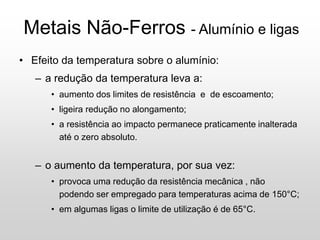 Metais Não-Ferros - Alumínio e ligas
• Efeito da temperatura sobre o alumínio:
– a redução da temperatura leva a:
• aumento dos limites de resistência e de escoamento;
• ligeira redução no alongamento;
• a resistência ao impacto permanece praticamente inalterada
até o zero absoluto.
– o aumento da temperatura, por sua vez:
• provoca uma redução da resistência mecânica , não
podendo ser empregado para temperaturas acima de 150°C;
• em algumas ligas o limite de utilização é de 65°C.
 