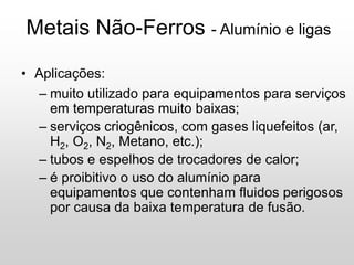Metais Não-Ferros - Alumínio e ligas
• Aplicações:
– muito utilizado para equipamentos para serviços
em temperaturas muito baixas;
– serviços criogênicos, com gases liquefeitos (ar,
H2, O2, N2, Metano, etc.);
– tubos e espelhos de trocadores de calor;
– é proibitivo o uso do alumínio para
equipamentos que contenham fluidos perigosos
por causa da baixa temperatura de fusão.
 