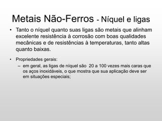 Metais Não-Ferros - Níquel e ligas
• Tanto o níquel quanto suas ligas são metais que alinham
excelente resistência à corrosão com boas qualidades
mecânicas e de resistências à temperaturas, tanto altas
quanto baixas.
• Propriedades gerais:
– em geral, as ligas de níquel são 20 a 100 vezes mais caras que
os aços inoxidáveis, o que mostra que sua aplicação deve ser
em situações especiais;
 