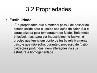 3.2 Propriedades
• Fusibilidade
– É a propriedade que o material possui de passar do
estado sólido para o líquido sob ação do calor. Ela é
caracterizada pela temperatura de fusão. Todo metal
é fusível, mas, para ser industrialmente fusível, é
preciso que tenha um ponto de fusão relativamente
baixo e que não sofra, durante o processo de fusão,
oxidações profundas, nem alterações na sua
estrutura e homogeneidade.
 