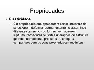 • Plasticidade
– É a propriedade que apresentam certos materiais de
se deixarem deformar permanentemente assumindo
diferentes tamanhos ou formas sem sofrerem
rupturas, rachaduras ou fortes alterações de estrutura
quando submetidos a pressões ou choques
compatíveis com as suas propriedades mecânicas.
Propriedades
 