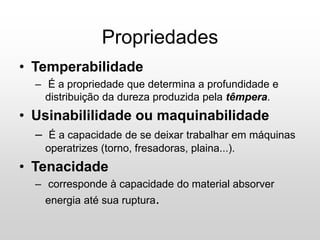 • Temperabilidade
– É a propriedade que determina a profundidade e
distribuição da dureza produzida pela têmpera.
• Usinabililidade ou maquinabilidade
– É a capacidade de se deixar trabalhar em máquinas
operatrizes (torno, fresadoras, plaina...).
• Tenacidade
– corresponde à capacidade do material absorver
energia até sua ruptura.
Propriedades
 