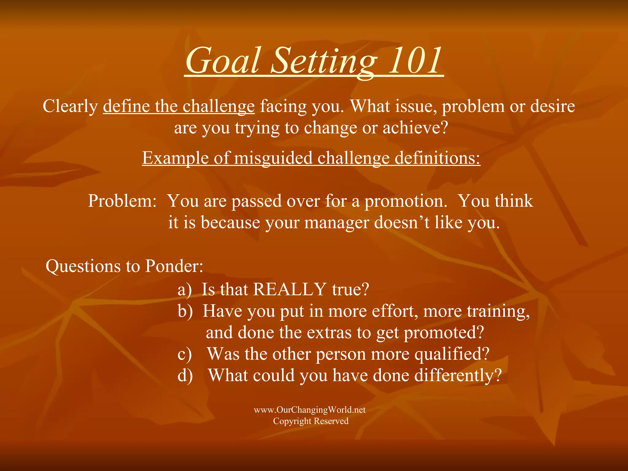 Goal Setting 101 Clearly  define the challenge  facing you. What issue, problem or desire  are you trying to change or achieve? Example of misguided challenge definitions: Problem:   You are passed over for a promotion.  You think  it is because your manager doesn’t like you. Questions to Ponder:   a)  Is that REALLY true?  b)  Have you put in more effort, more training,    and done the extras to get promoted?  c)  Was the other person more qualified? d)  What could you have done differently?  www.OurChangingWorld.net  Copyright Reserved 
