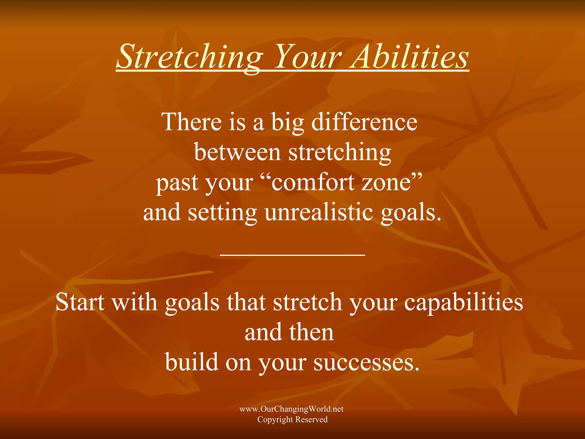 Stretching Your Abilities There is a big difference  between stretching past your “comfort zone”  and setting unrealistic goals. ___________ Start with goals that stretch your capabilities  and then  build on your successes. www.OurChangingWorld.net  Copyright Reserved 