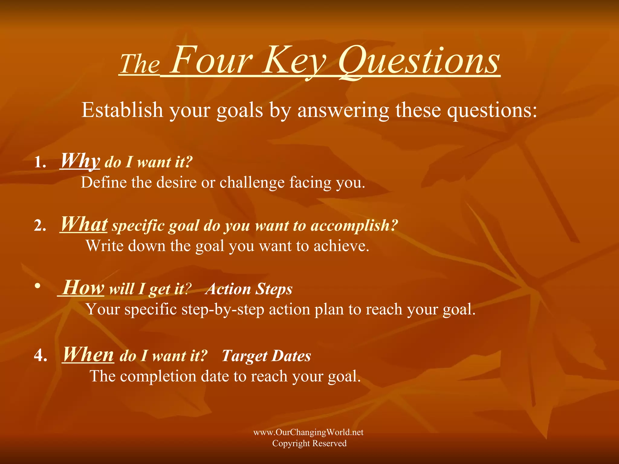 The  Four Key Questions Establish your goals by answering these questions: 1.  Why   do I want it?   Define the desire or challenge facing you. 2.  What  specific goal do you want to accomplish?   Write down the goal you want to achieve. How  will I get it ?   Action Steps Your specific step-by-step action plan to reach your goal. 4.  When   do I want it?   Target Dates   The completion date to reach your goal. www.OurChangingWorld.net  Copyright Reserved 