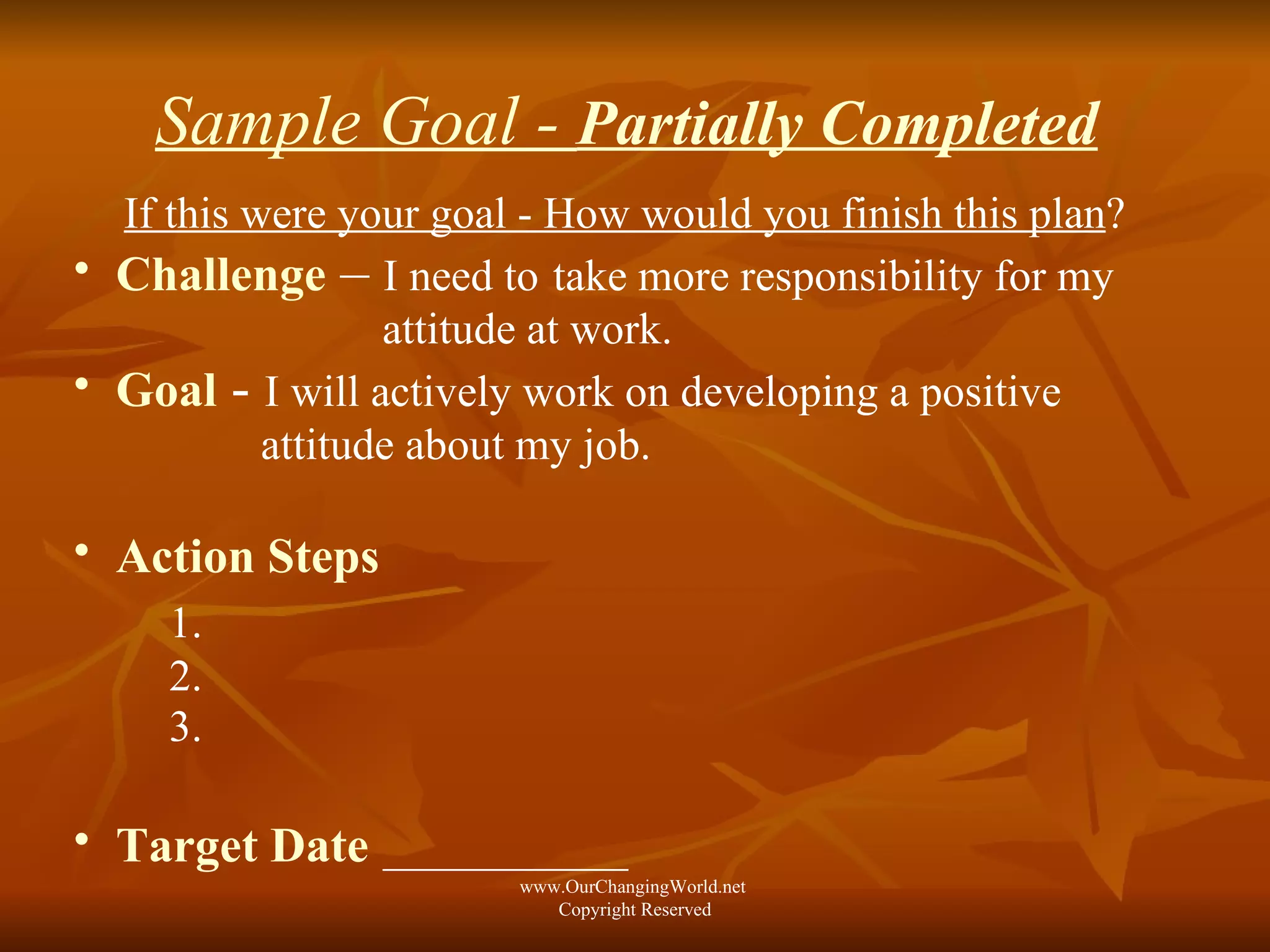 Sample Goal -  Partially Completed   If this were your goal - How would you finish this plan ? Challenge  –   I need to   take more responsibility for my  attitude at work. Goal   -   I will actively work on developing a positive  attitude about my job. Action Steps   1.   2. 3. Target Date   ___________ www.OurChangingWorld.net  Copyright Reserved 