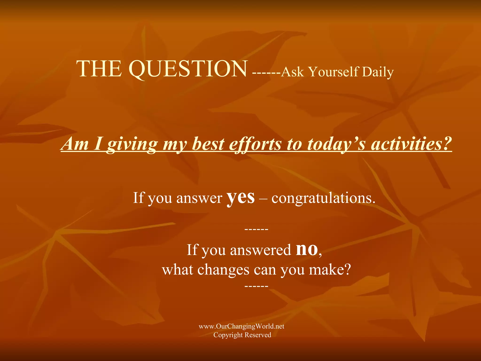 THE QUESTION  ------Ask Yourself Daily Am I giving my best efforts to today’s activities? If you answer  yes  – congratulations.  ------ If you answered  no ,  what changes can you make? ------ www.OurChangingWorld.net  Copyright Reserved 