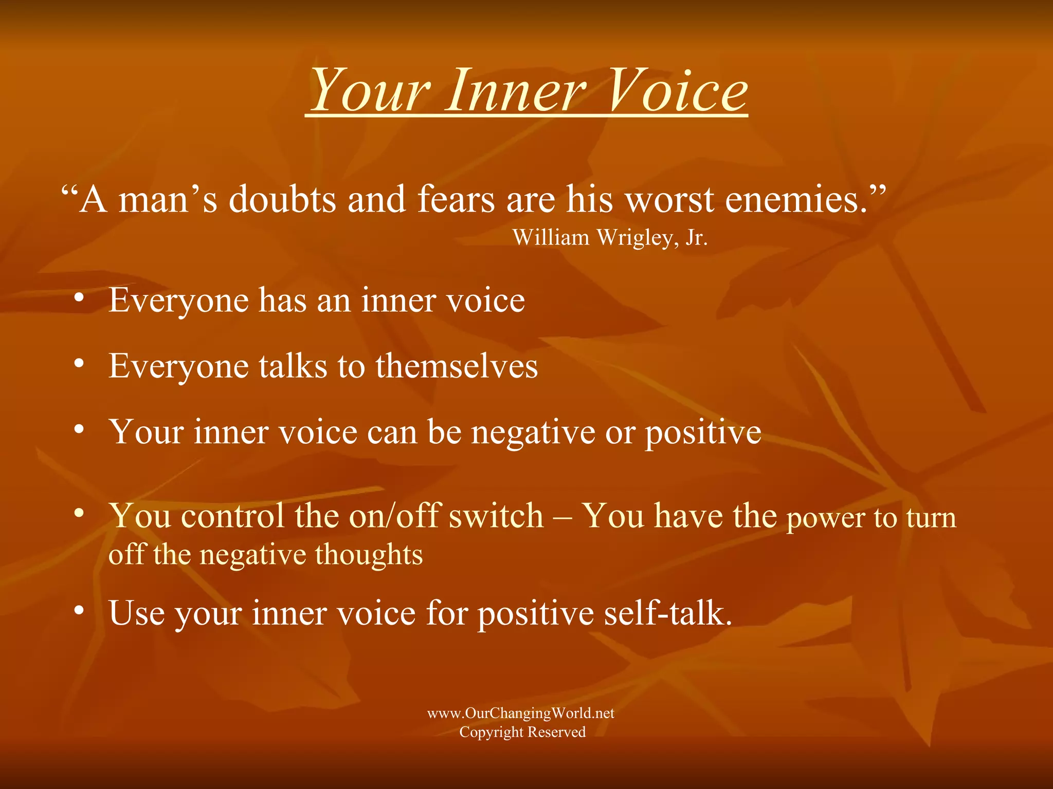 Your Inner Voice “ A man’s doubts and fears are his worst enemies.”  William Wrigley, Jr. Everyone has an inner voice  Everyone talks to themselves Your inner voice can be negative or positive You control the on/off switch – You have the  power to turn off the negative thoughts Use your inner voice for positive self-talk.  www.OurChangingWorld.net  Copyright Reserved 