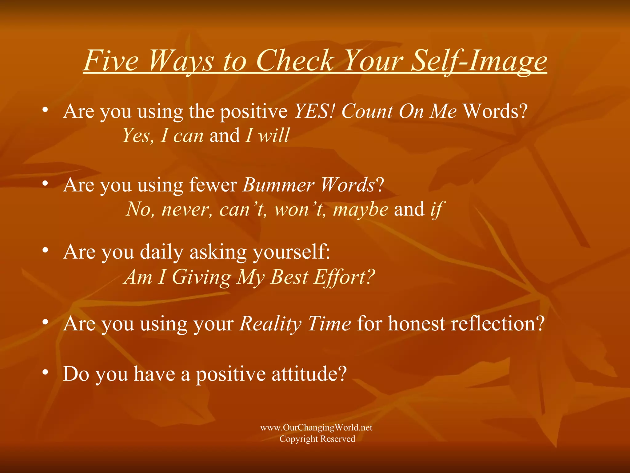 Five Ways to Check Your Self-Image Are you using the positive  YES! Count On Me  Words?  Yes, I can  and  I will Are you using fewer  Bummer Words ?  No, never, can’t, won’t, maybe  and  if Are you daily asking yourself:  Am I Giving My Best Effort? Are you using your  Reality Time  for honest reflection? Do you have a positive attitude? www.OurChangingWorld.net  Copyright Reserved 