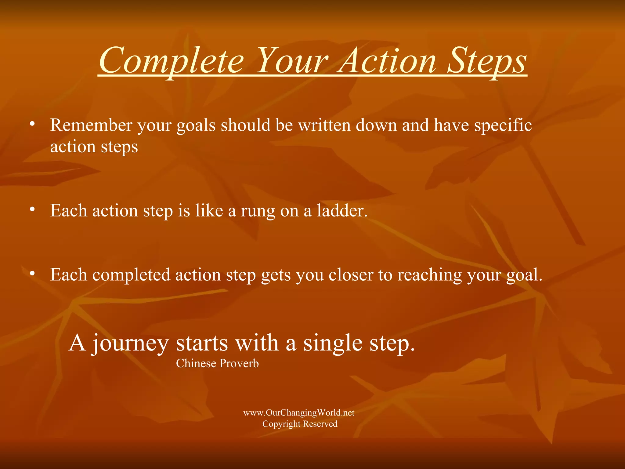 Complete Your Action Steps Remember your goals should be written down and have specific action steps  Each action step is like a rung on a ladder. Each completed action step gets you closer to reaching your goal. A journey starts with a single step.  Chinese Proverb www.OurChangingWorld.net  Copyright Reserved 