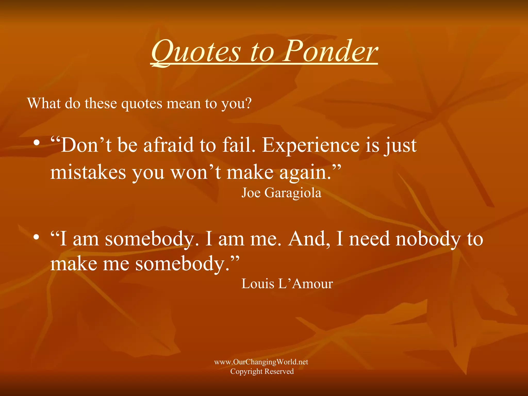 Quotes to Ponder What do these quotes mean to you? “ Don’t be afraid to fail. Experience is just  mistakes you won’t make again.”   Joe Garagiola “ I am somebody. I am me. And, I need nobody to make me somebody.”  Louis L’Amour www.OurChangingWorld.net  Copyright Reserved 