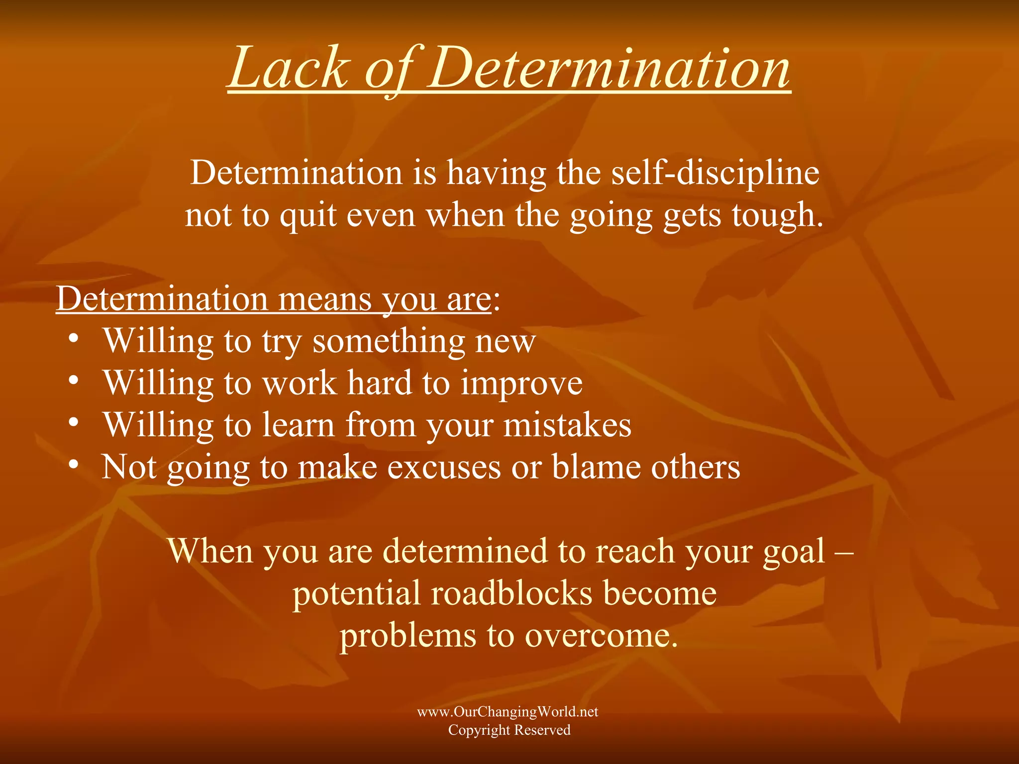 Lack of Determination Determination is having the self-discipline  not to quit even when the going gets tough.  Determination means you are : Willing to try something new Willing to work hard to improve Willing to learn from your mistakes  Not going to make excuses or blame others When you are determined to reach your goal – potential roadblocks become  problems to overcome. www.OurChangingWorld.net  Copyright Reserved 