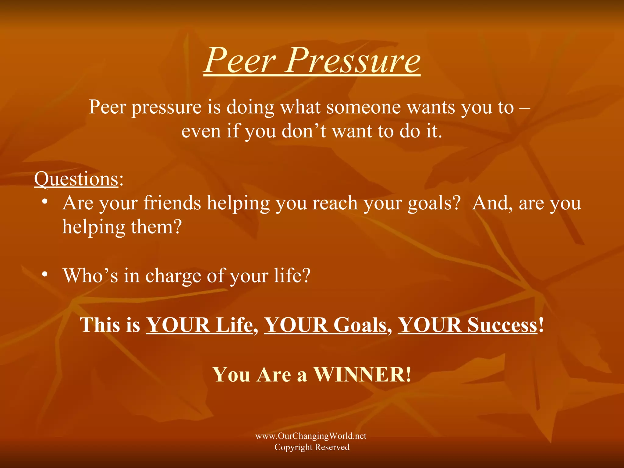 Peer Pressure Peer pressure is doing what someone wants you to –  even if you don’t want to do it. Questions :  Are your friends helping you reach your goals?  And, are you helping them? Who’s in charge of your life?  This is  YOUR Life ,  YOUR Goals ,  YOUR Success ! You Are a WINNER! www.OurChangingWorld.net  Copyright Reserved 