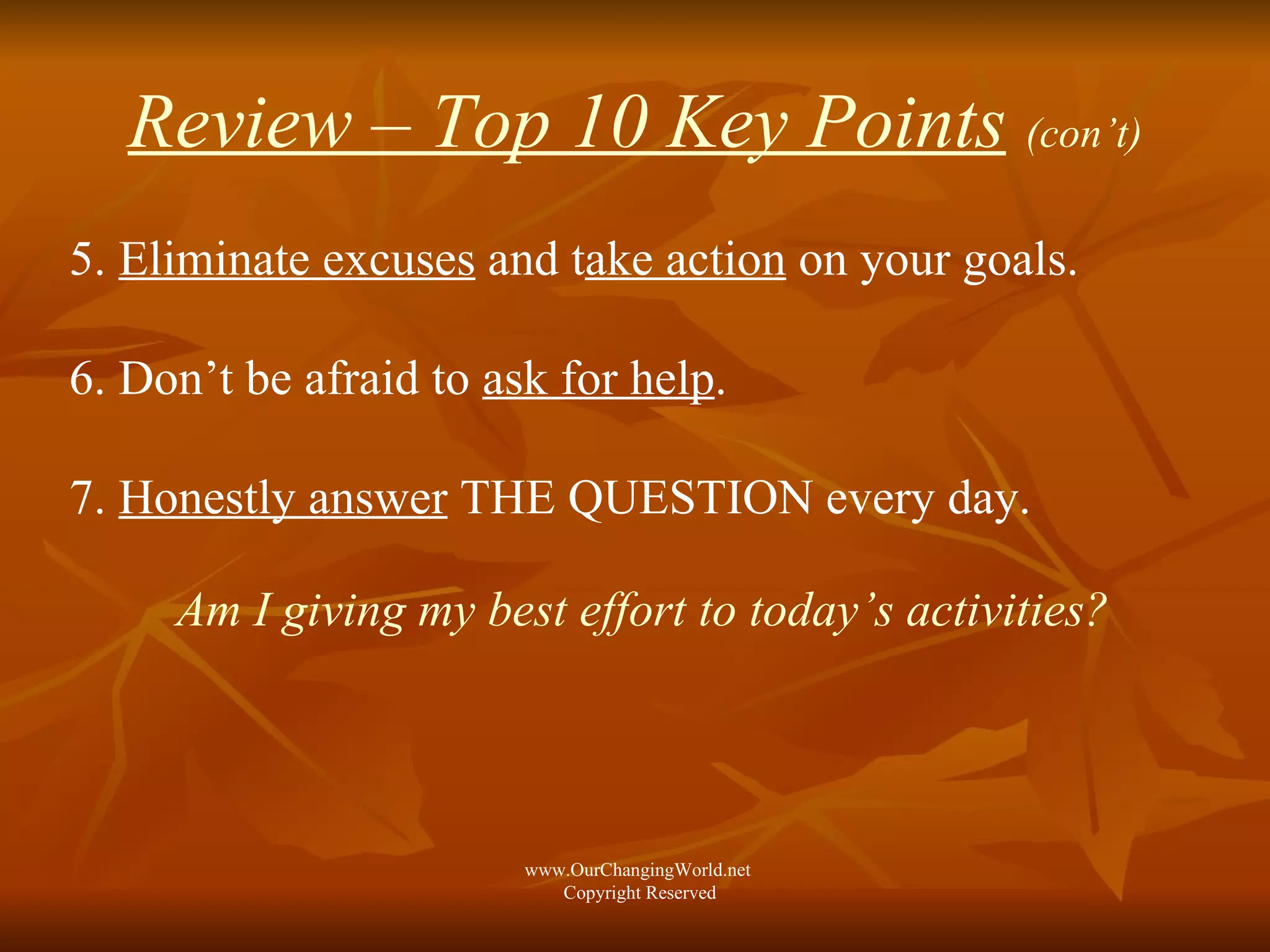 Review – Top 10 Key Points   (con’t) 5.  Eliminate excuses  and t ake action  on your goals. 6. Don’t be afraid to  ask for help . 7.  Honestly answer  THE QUESTION every day. Am I giving my best effort to today’s activities? www.OurChangingWorld.net  Copyright Reserved 