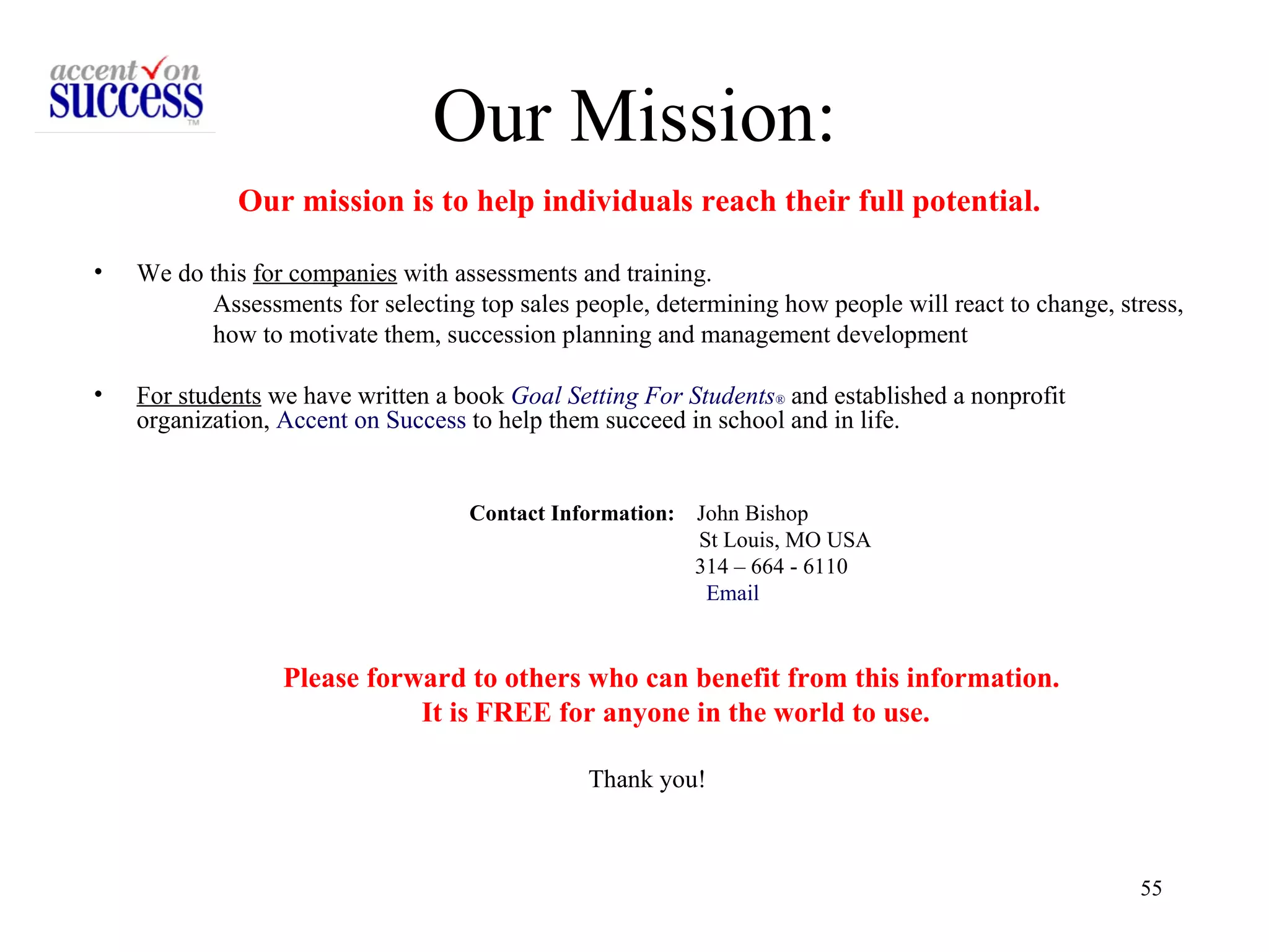 Our Mission: Our mission is to help individuals reach their full potential.   We do this  for companies  with assessments and training.  Assessments for selecting top sales people, determining how people will react to change, stress,  how to motivate them, succession planning and management development  For students  we have written a book  Goal Setting For Students ®   and established a nonprofit organization,  Accent on Success  to help them succeed in school and in life. Contact Information:   John Bishop  St Louis, MO USA  314 – 664 - 6110  Email Please forward to others who can benefit from this information.  It is FREE for anyone in the world to use. Thank you! 
