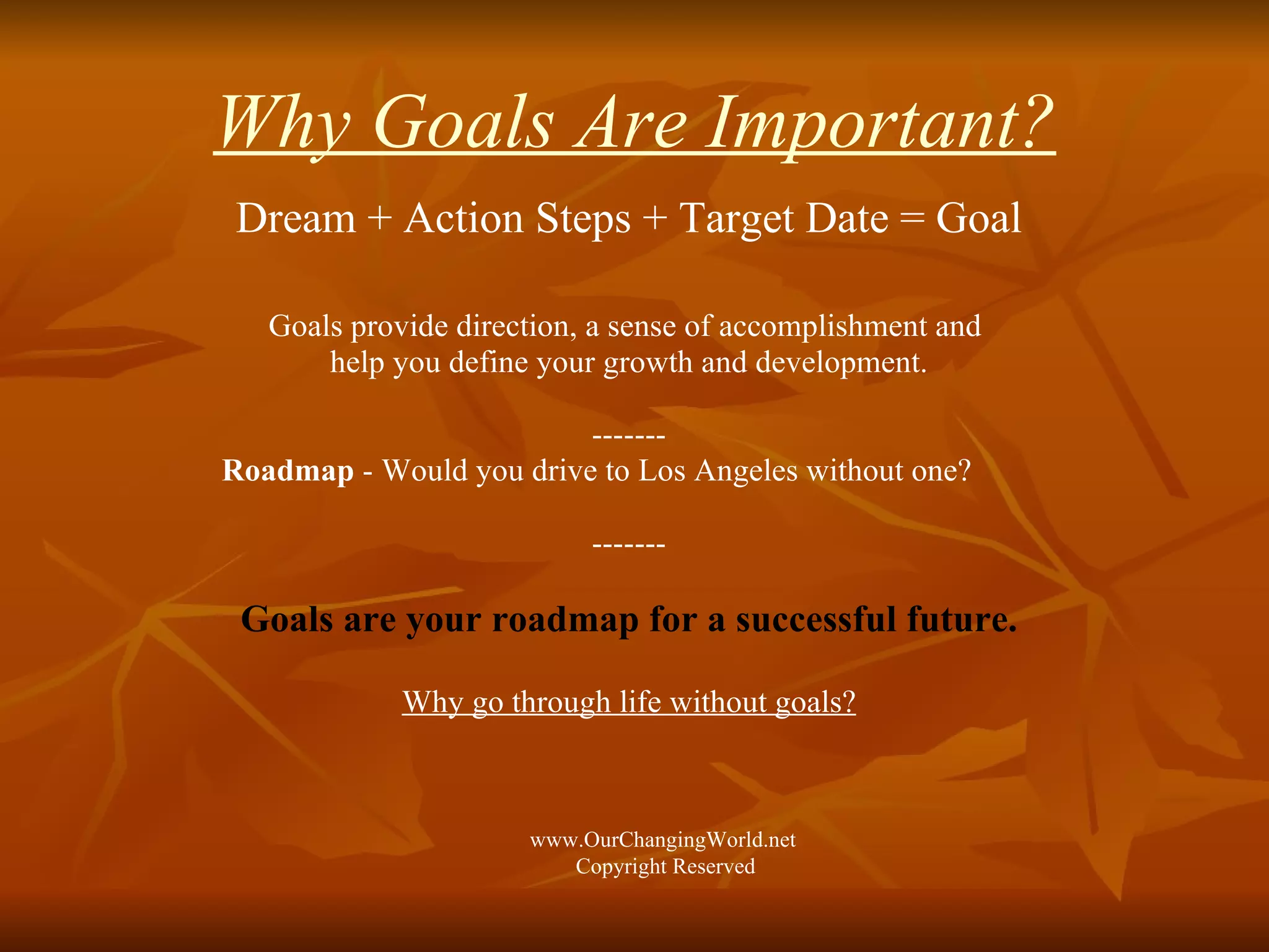 Why Goals Are Important? Dream + Action Steps + Target Date = Goal Goals provide direction, a sense of accomplishment and  help you define your growth and development. ------- Roadmap  - Would you drive to Los Angeles without one? ------- Goals are your roadmap for a successful future. Why go through life without goals? www.OurChangingWorld.net  Copyright Reserved 