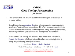 FREE   Goal Setting Presentation  for Business ,[object Object],[object Object],[object Object],[object Object],[object Object],[object Object],[object Object],[object Object],Contact Information:   John Bishop  314 – 664 - 6110  Email Please forward to others who can benefit from this information.  It is FREE for anyone in the world to use. 