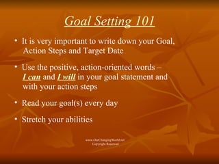 Goal Setting 101 It is very important to write down your Goal,  Action Steps and Target Date  Use the positive, action-oriented words –  I can  and  I will  in your goal statement and  with your action steps Read your goal(s) every day Stretch your abilities www.OurChangingWorld.net  Copyright Reserved 
