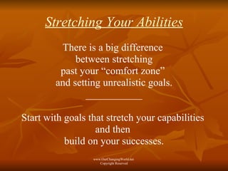 Stretching Your Abilities There is a big difference  between stretching past your “comfort zone”  and setting unrealistic goals. ___________ Start with goals that stretch your capabilities  and then  build on your successes. www.OurChangingWorld.net  Copyright Reserved 