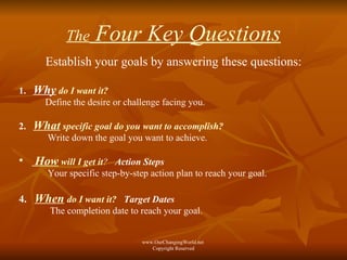 The  Four Key Questions Establish your goals by answering these questions: 1.  Why   do I want it?   Define the desire or challenge facing you. 2.  What  specific goal do you want to accomplish?   Write down the goal you want to achieve. How  will I get it ?   Action Steps Your specific step-by-step action plan to reach your goal. 4.  When   do I want it?   Target Dates   The completion date to reach your goal. www.OurChangingWorld.net  Copyright Reserved 