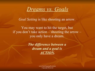 Dreams vs. Goals Goal Setting  is like shooting an arrow.  You may want to hit the target, but  if you don’t take action – shooting the arrow –  you only have a dream.  The difference between a  dream and a goal is  ACTION . www.OurChangingWorld.net  Copyright Reserved 