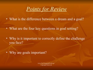 Points for Review What is the difference between a dream and a goal? What are the four key questions in goal setting? Why is it important to correctly define the challenge you face? Why are goals important? www.OurChangingWorld.net  Copyright Reserved 