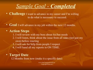 Sample Goal -  Completed Challenge   I want to advance in my career and I’m willing to do what is necessary to succeed.  Goal   I will advance in my job within the next 12 months. Action Steps 1. I will review with my boss about his/her needs 2. I will listen, think about the issue from all sides (not just my  own) before reacting  3. I will ask for help from people I respect  4. I will hand all my reports in ON TIME.  Target Date   12 Months from now (make it a specific date) www.OurChangingWorld.net  Copyright Reserved 