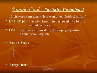 Sample Goal -  Partially Completed   If this were your goal - How would you finish this plan ? Challenge  –   I need to   take more responsibility for my  attitude at work. Goal   -   I will actively work on developing a positive  attitude about my job. Action Steps   1.   2. 3. Target Date   ___________ www.OurChangingWorld.net  Copyright Reserved 